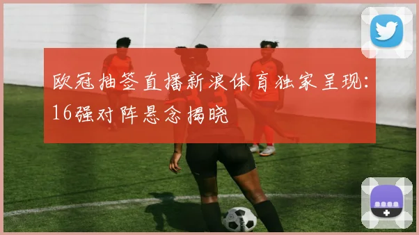 欧冠抽签直播新浪体育独家呈现：16强对阵悬念揭晓