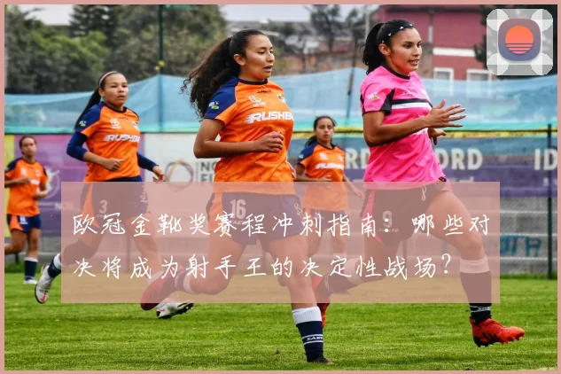 欧冠金靴奖赛程冲刺指南：哪些对决将成为射手王的决定性战场？