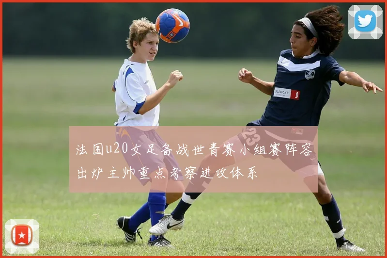 法国u20女足备战世青赛小组赛阵容出炉主帅重点考察进攻体系