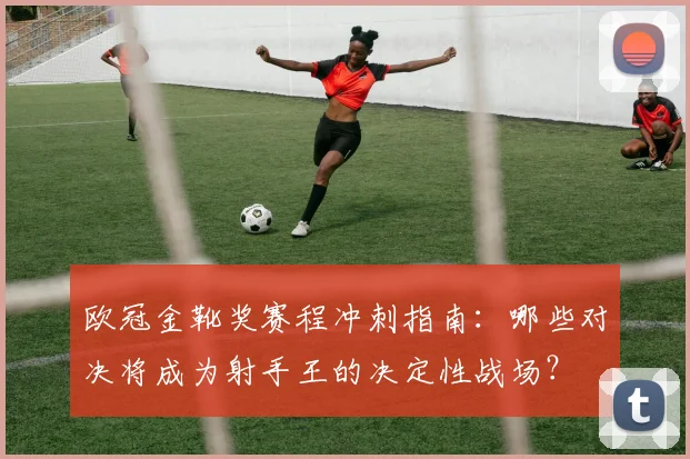 欧冠金靴奖赛程冲刺指南：哪些对决将成为射手王的决定性战场？