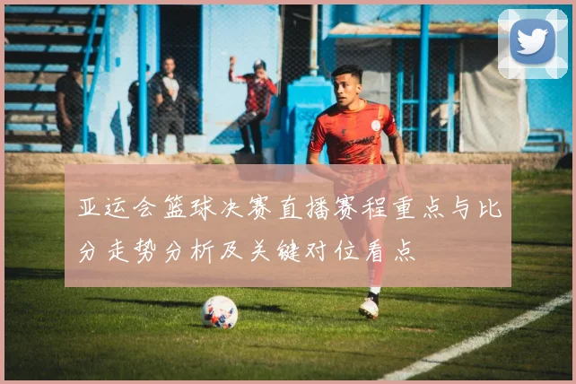 亚运会篮球决赛直播赛程重点与比分走势分析及关键对位看点
