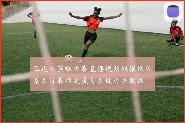 亚运会篮球决赛直播视频战报线观看关注赛程进展与关键对决数据