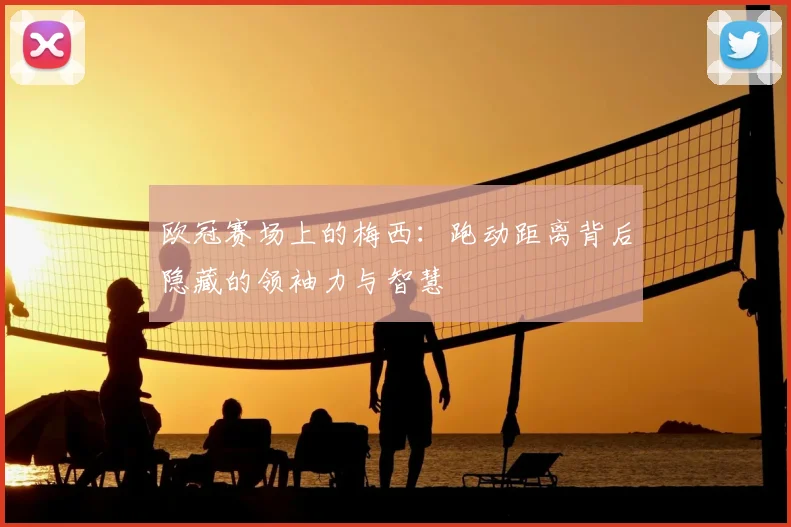 欧冠赛场上的梅西:跑动距离背后隐藏的领袖力与智慧