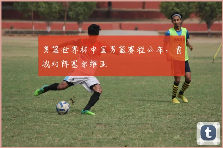 男篮世界杯中国男篮赛程公布，首战对阵塞尔维亚
