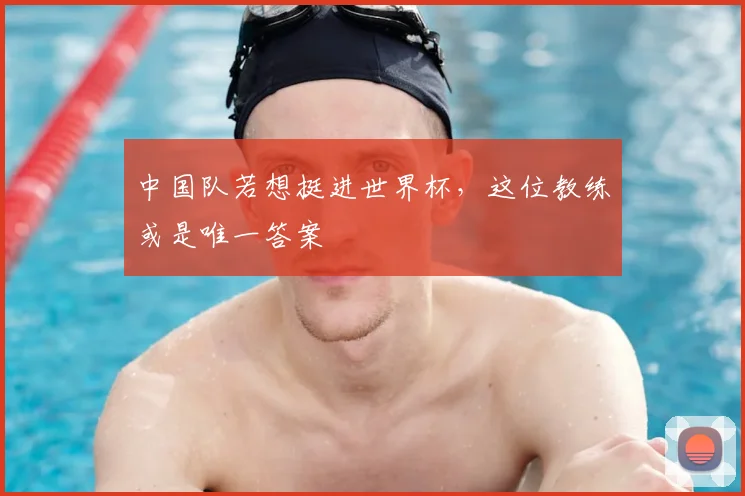 中国队若想挺进世界杯，这位教练或是唯一答案