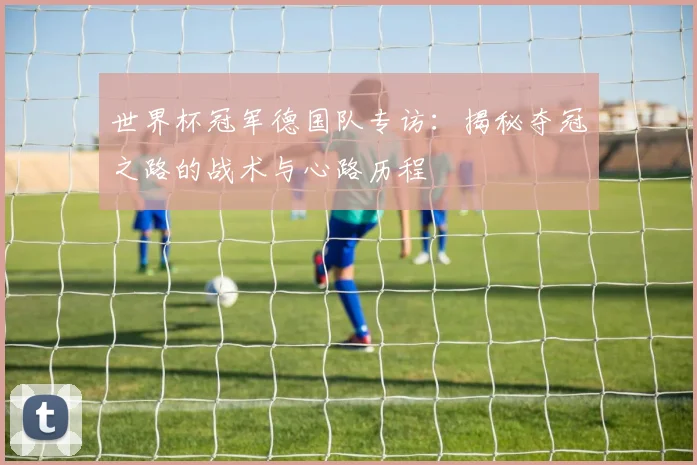 世界杯冠军德国队专访:揭秘夺冠之路的战术与心路历程