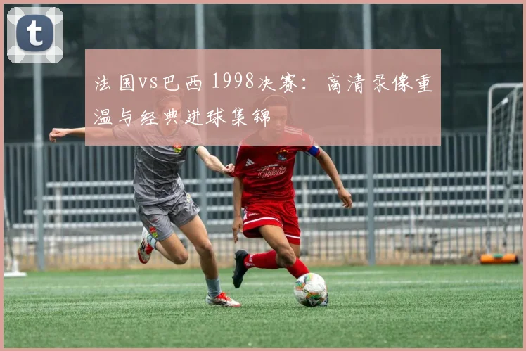 法国vs巴西 1998决赛：高清录像重温与经典进球集锦