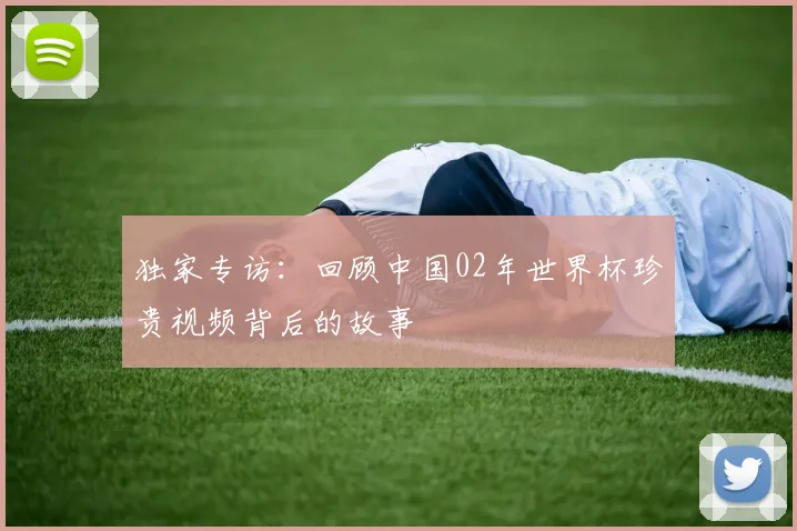独家专访：回顾中国02年世界杯珍贵视频背后的故事