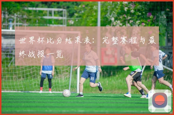 世界杯比分结果表:完整赛程与最终战报一览