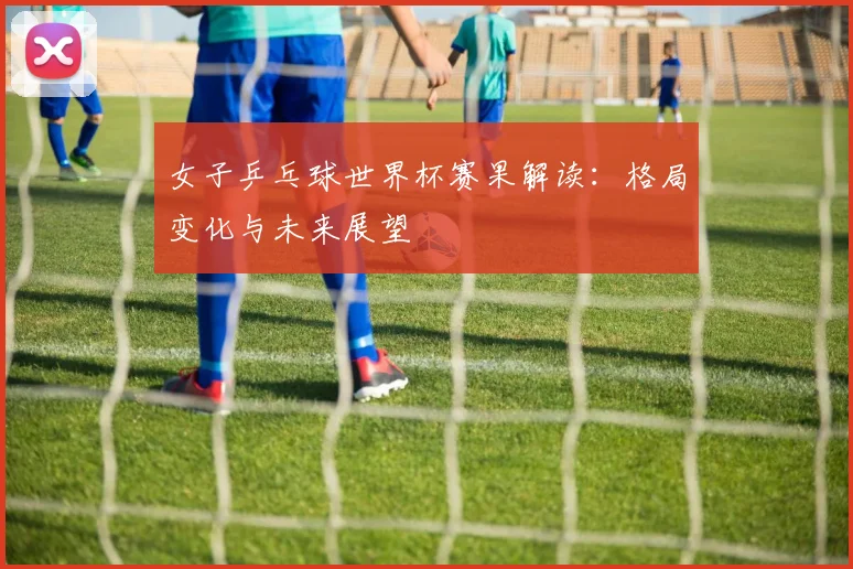 女子乒乓球世界杯赛果解读：格局变化与未来展望