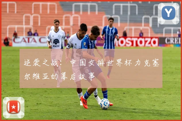逆袭之战：中国女排世界杯力克塞尔维亚的幕后故事