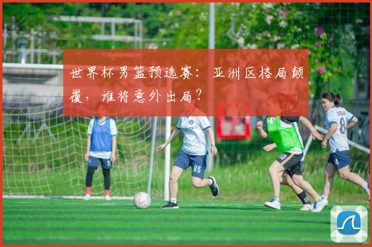 世界杯男篮预选赛：亚洲区格局颠覆，谁将意外出局？