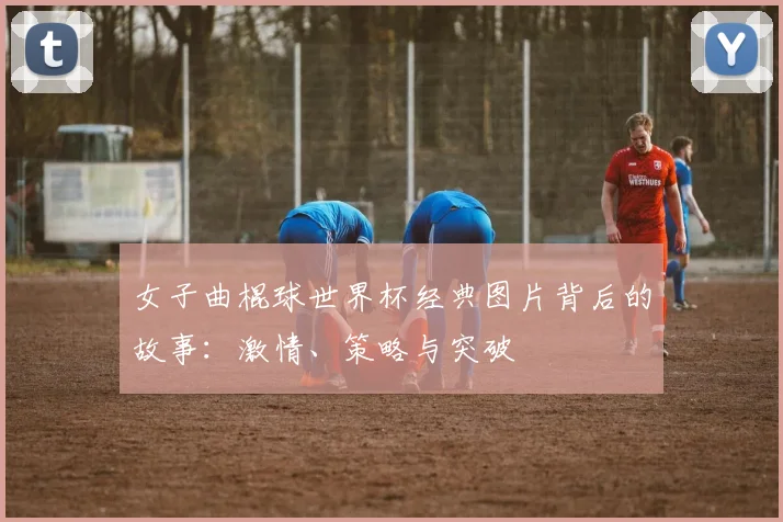 女子曲棍球世界杯经典图片背后的故事：激情、策略与突破