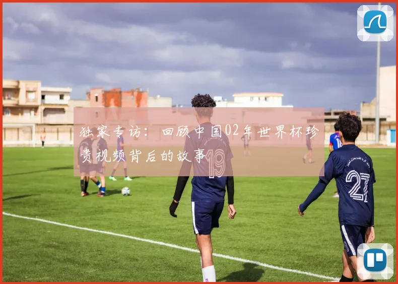 独家专访：回顾中国02年世界杯珍贵视频背后的故事
