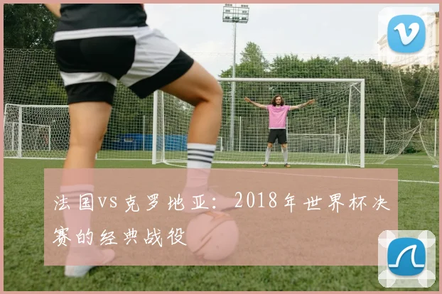 法国vs克罗地亚：2018年世界杯决赛的经典战役