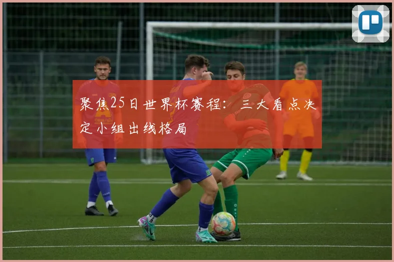 聚焦25日世界杯赛程:三大看点决定小组出线格局
